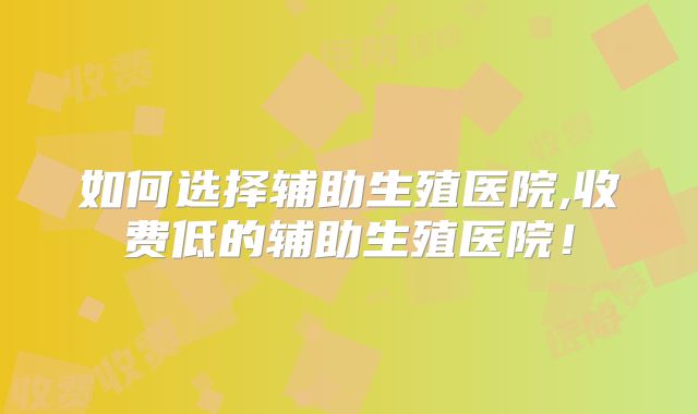 如何选择辅助生殖医院,收费低的辅助生殖医院！