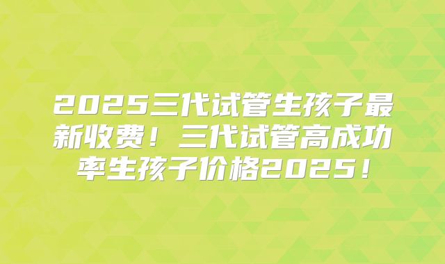 2025三代试管生孩子最新收费！三代试管高成功率生孩子价格2025！