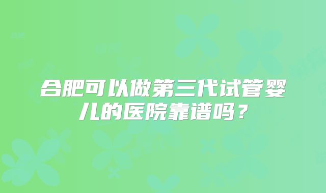 合肥可以做第三代试管婴儿的医院靠谱吗?