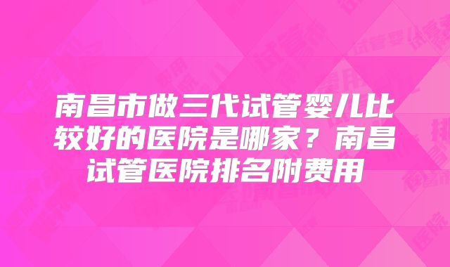 南昌市做三代试管婴儿比较好的医院是哪家？南昌试管医院排名附费用