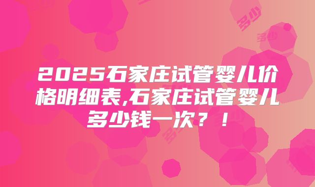 2025石家庄试管婴儿价格明细表,石家庄试管婴儿多少钱一次?!