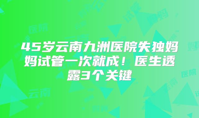 45岁云南九洲医院失独妈妈试管一次就成！医生透露3个关键