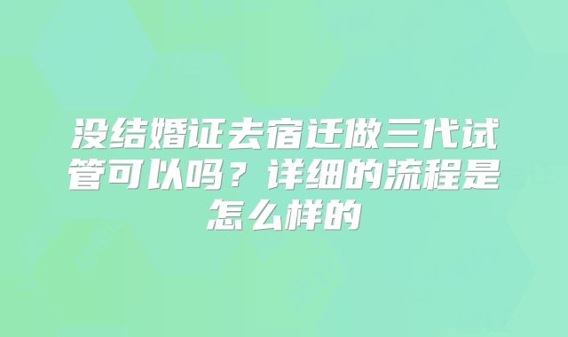 没结婚证去宿迁做三代试管可以吗？详细的流程是怎么样的