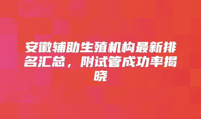 安徽辅助生殖机构最新排名汇总，附试管成功率揭晓