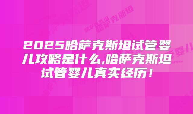 2025哈萨克斯坦试管婴儿攻略是什么,哈萨克斯坦试管婴儿真实经历！
