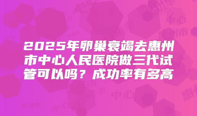 2025年卵巢衰竭去惠州市中心人民医院做三代试管可以吗？成功率有多高