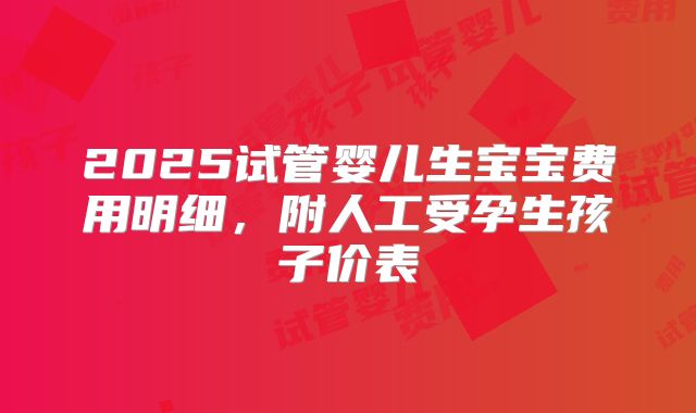 2025试管婴儿生宝宝费用明细,附人工受孕生孩子价表