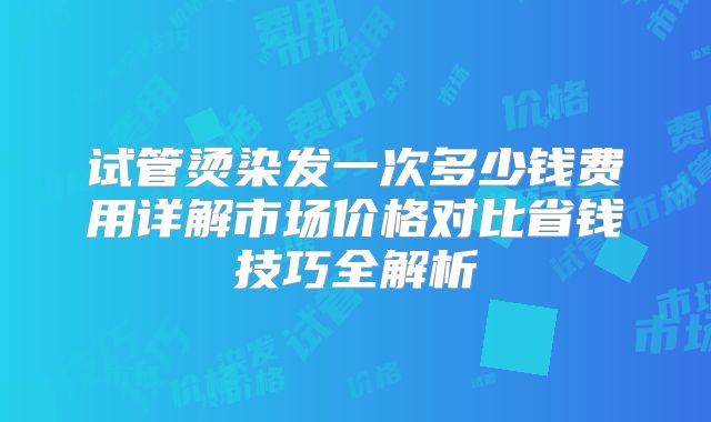 试管烫染发一次多少钱费用详解市场价格对比省钱技巧全解析
