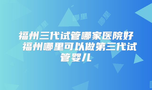 福州三代试管哪家医院好 福州哪里可以做第三代试管婴儿