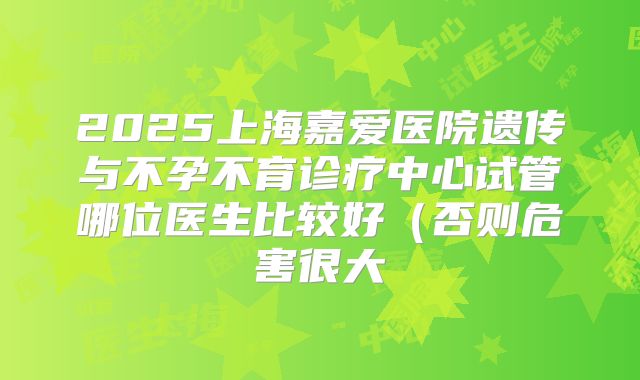 2025上海嘉爱医院遗传与不孕不育诊疗中心试管哪位医生比较好(否则危害很大