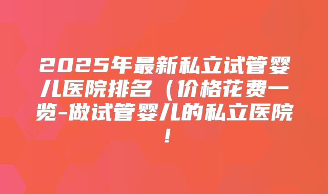 2025年最新私立试管婴儿医院排名（价格花费一览-做试管婴儿的私立医院！