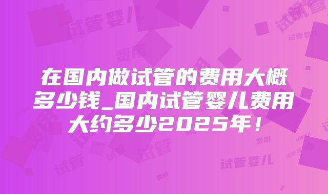 在国内做试管的费用大概多少钱_国内试管婴儿费用大约多少2025年！