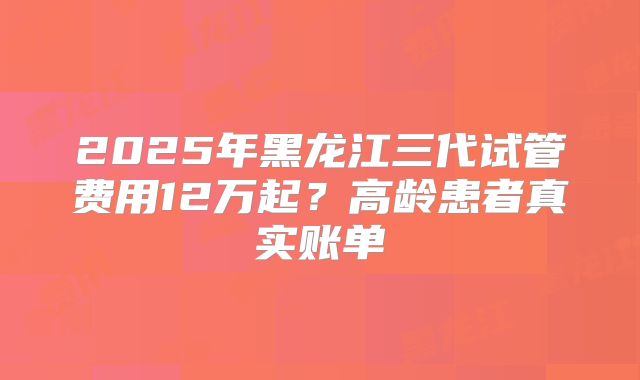 2025年黑龙江三代试管费用12万起？高龄患者真实账单