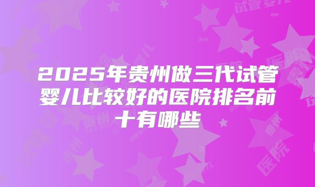 2025年贵州做三代试管婴儿比较好的医院排名前十有哪些
