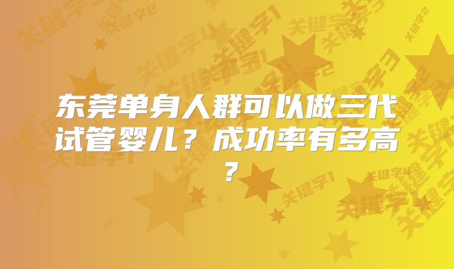 东莞单身人群可以做三代试管婴儿？成功率有多高？