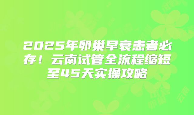 2025年卵巢早衰患者必存！云南试管全流程缩短至45天实操攻略