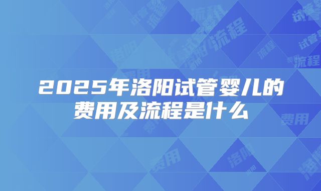 2025年洛阳试管婴儿的费用及流程是什么