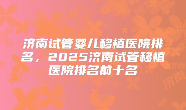 济南试管婴儿移植医院排名，2025济南试管移植医院排名前十名