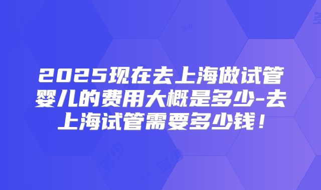 2025现在去上海做试管婴儿的费用大概是多少-去上海试管需要多少钱!