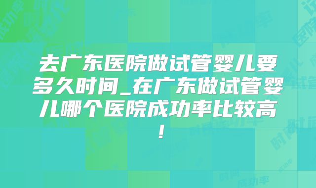 去广东医院做试管婴儿要多久时间_在广东做试管婴儿哪个医院成功率比较高！