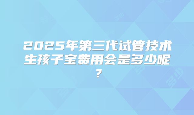 2025年第三代试管技术生孩子宝费用会是多少呢?