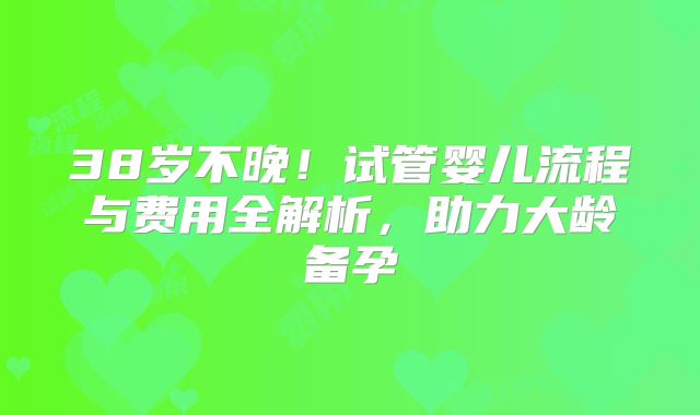 38岁不晚！试管婴儿流程与费用全解析，助力大龄备孕