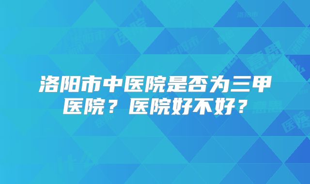 洛阳市中医院是否为三甲医院?医院好不好?