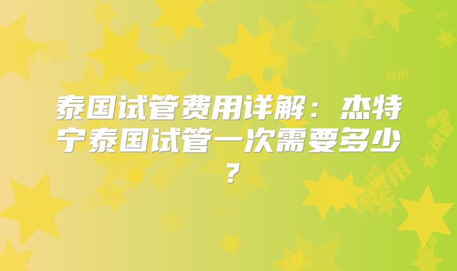 泰国试管费用详解：杰特宁泰国试管一次需要多少？