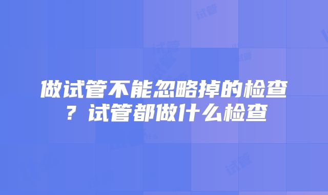 做试管不能忽略掉的检查？试管都做什么检查