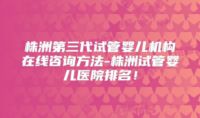 株洲第三代试管婴儿机构在线咨询方法-株洲试管婴儿医院排名！