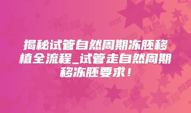 揭秘试管自然周期冻胚移植全流程_试管走自然周期移冻胚要求!