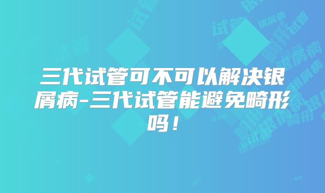 三代试管可不可以解决银屑病-三代试管能避免畸形吗!
