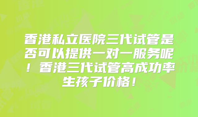 香港私立医院三代试管是否可以提供一对一服务呢！香港三代试管高成功率生孩子价格！