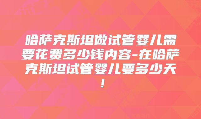 哈萨克斯坦做试管婴儿需要花费多少钱内容-在哈萨克斯坦试管婴儿要多少天！