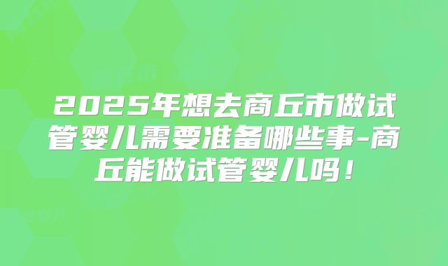 2025年想去商丘市做试管婴儿需要准备哪些事-商丘能做试管婴儿吗！