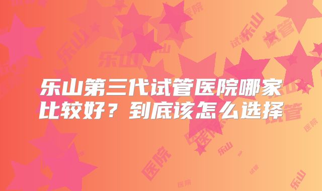 乐山第三代试管医院哪家比较好?到底该怎么选择