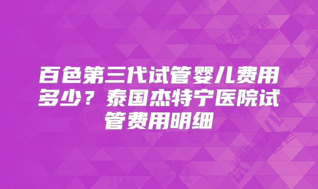 百色第三代试管婴儿费用多少？泰国杰特宁医院试管费用明细