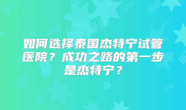 如何选择泰国杰特宁试管医院？成功之路的第一步是杰特宁？