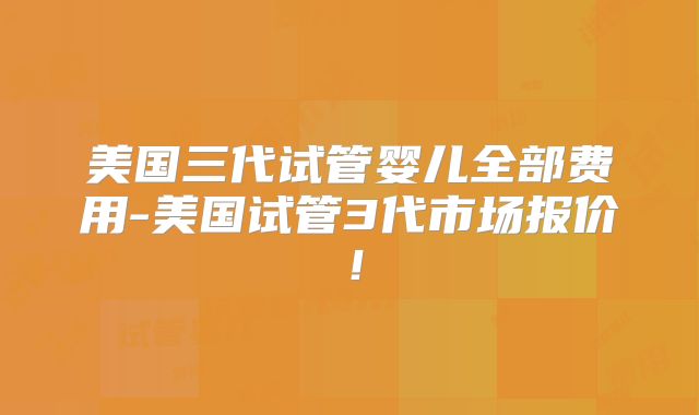 美国三代试管婴儿全部费用-美国试管3代市场报价！