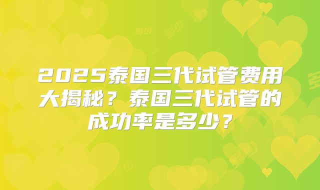 2025泰国三代试管费用大揭秘？泰国三代试管的成功率是多少？