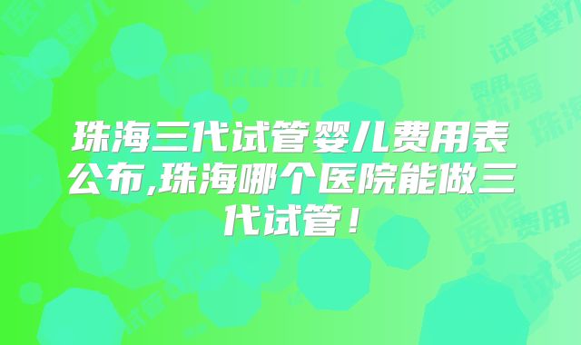 珠海三代试管婴儿费用表公布,珠海哪个医院能做三代试管！