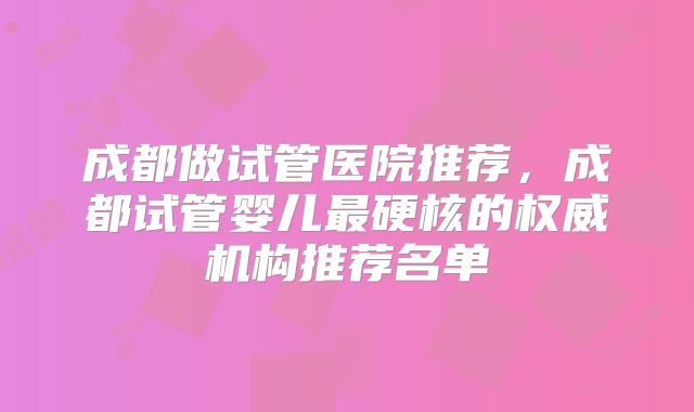 成都做试管医院推荐，成都试管婴儿最硬核的权威机构推荐名单