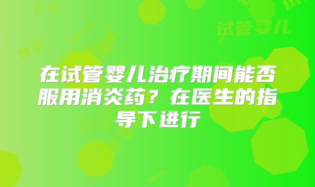 在试管婴儿治疗期间能否服用消炎药?在医生的指导下进行