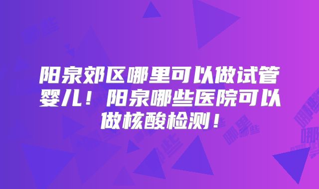 阳泉郊区哪里可以做试管婴儿!阳泉哪些医院可以做核酸检测!