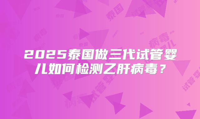 2025泰国做三代试管婴儿如何检测乙肝病毒?