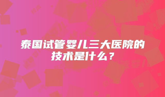 泰国试管婴儿三大医院的技术是什么？