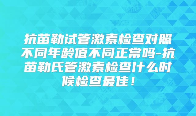 抗苗勒试管激素检查对照不同年龄值不同正常吗-抗苗勒氏管激素检查什么时候检查最佳！