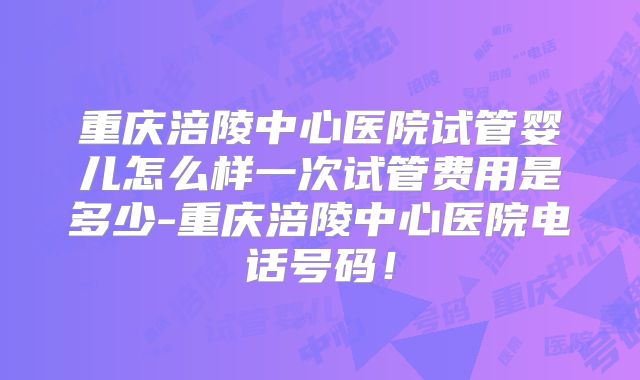 重庆涪陵中心医院试管婴儿怎么样一次试管费用是多少-重庆涪陵中心医院电话号码！