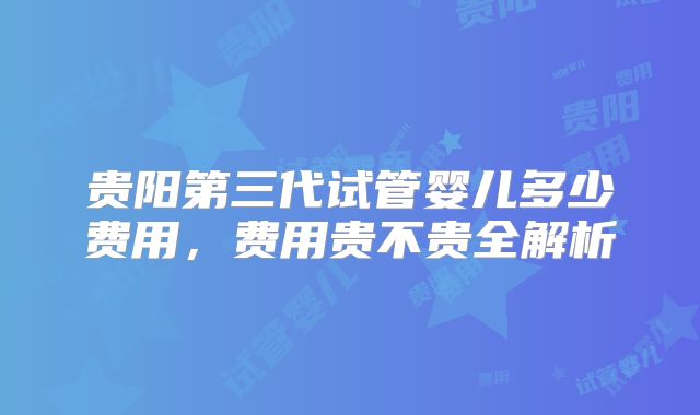 贵阳第三代试管婴儿多少费用，费用贵不贵全解析