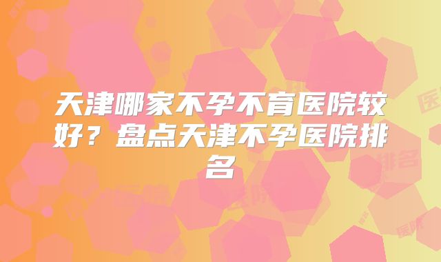 天津哪家不孕不育医院较好？盘点天津不孕医院排名